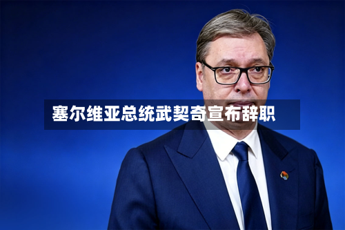 塞尔维亚总统武契奇宣布辞职-第1张图片