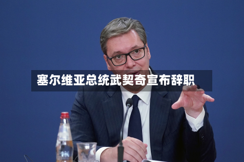 塞尔维亚总统武契奇宣布辞职-第2张图片