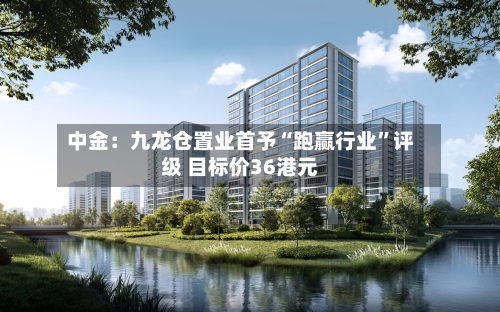 中金：九龙仓置业首予“跑赢行业”评级 目标价36港元-第2张图片