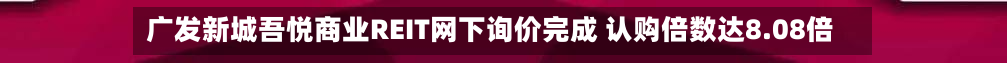 广发新城吾悦商业REIT网下询价完成 认购倍数达8.08倍-第2张图片