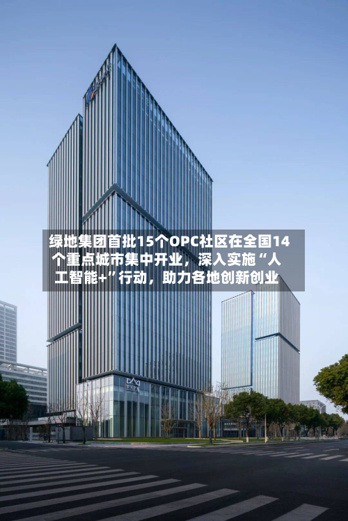 绿地集团首批15个OPC社区在全国14个重点城市集中开业，深入实施“人工智能+	”行动，助力各地创新创业-第2张图片