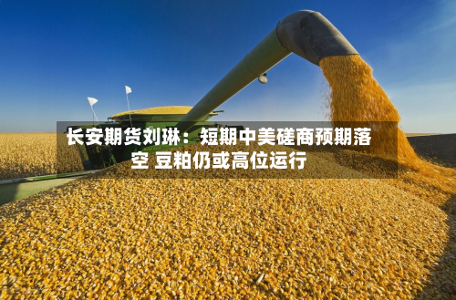 长安期货刘琳:短期中美磋商预期落空 豆粕仍或高位运行-第3张图片