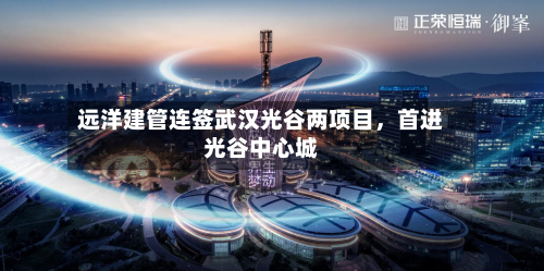 远洋建管连签武汉光谷两项目,首进光谷中心城