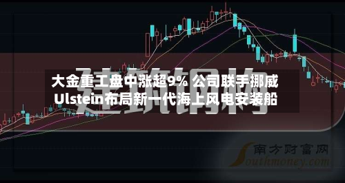大金重工盘中涨超9% 公司联手挪威Ulstein布局新一代海上风电安装船-第3张图片