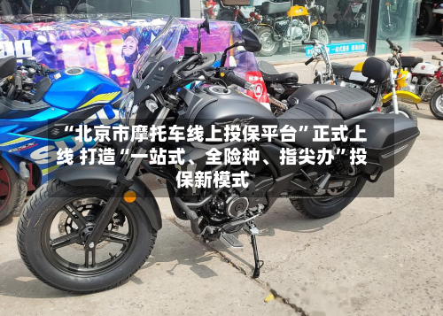 “北京市摩托车线上投保平台”正式上线 打造“一站式、全险种、指尖办”投保新模式