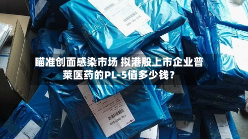 瞄准创面感染市场 拟港股上市企业普莱医药的PL-5值多少钱？-第2张图片