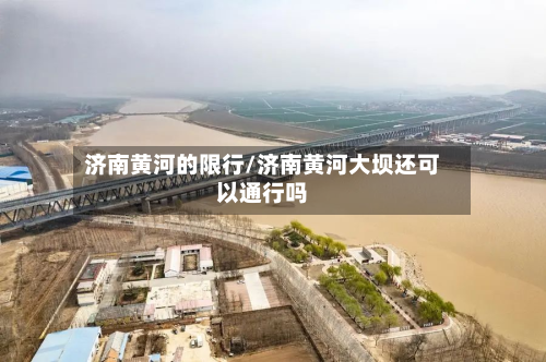 济南黄河的限行/济南黄河大坝还可以通行吗-第3张图片