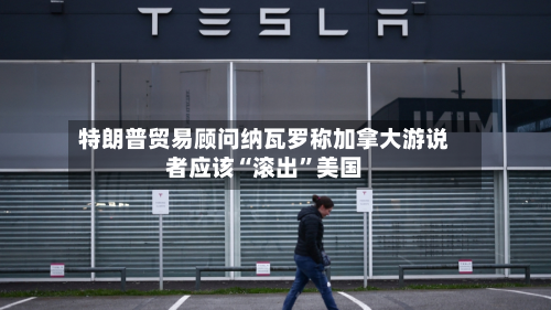 特朗普贸易顾问纳瓦罗称加拿大游说者应该“滚出”美国