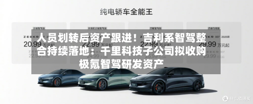 人员划转后资产跟进！吉利系智驾整合持续落地：千里科技子公司拟收购极氪智驾研发资产