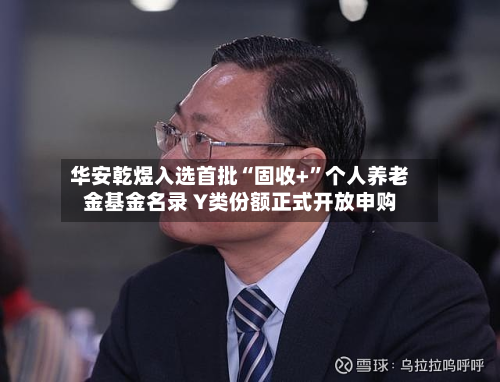 华安乾煜入选首批“固收+”个人养老金基金名录 Y类份额正式开放申购