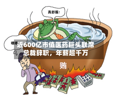 近600亿市值医药巨头联席总裁辞职,年薪超千万