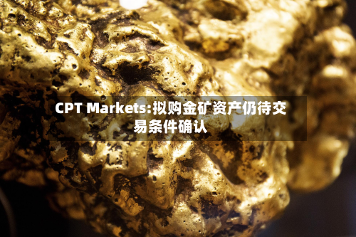 CPT Markets:拟购金矿资产仍待交易条件确认-第1张图片